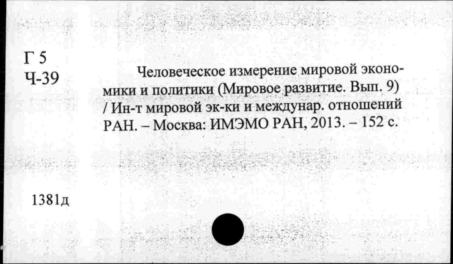 ﻿Г 5
4-39
Человеческое измерение мировой экономики и политики (Мировое развитие. Вып. 9) / Ин-т мировой эк-ки и междунар. отношений РАН. - Москва: ИМЭМО РАН, 2013. - 152 с.
1381д